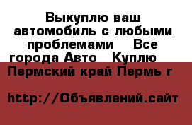 Выкуплю ваш автомобиль с любыми проблемами. - Все города Авто » Куплю   . Пермский край,Пермь г.